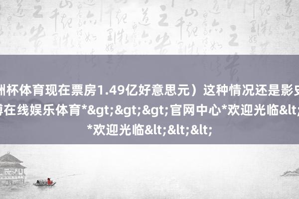 欧洲杯体育现在票房1.49亿好意思元）这种情况还是影史初度-*世博在线娱乐体育*>>>官网中心*欢迎光临<<<