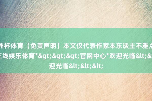 欧洲杯体育【免责声明】本文仅代表作家本东谈主不雅点-*世博在线娱乐体育*>>>官网中心*欢迎光临<<<