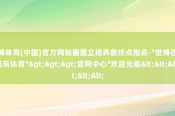 世博体育(中国)官方网站画面立场养息终点指点-*世博在线娱乐体育*>>>官网中心*欢迎光临<<<