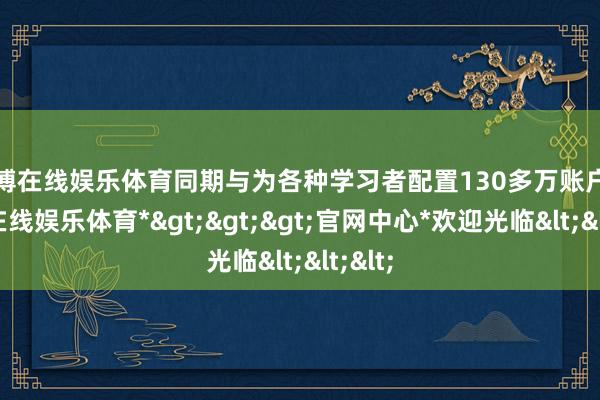 世博在线娱乐体育同期与为各种学习者配置130多万账户-*世博在线娱乐体育*>>>官网中心*欢迎光临<<<