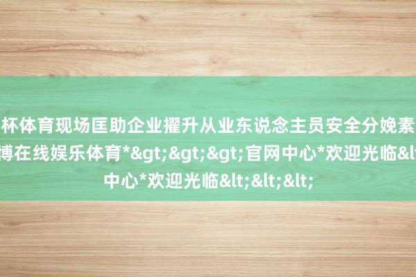 欧洲杯体育现场匡助企业擢升从业东说念主员安全分娩素养及身手-*世博在线娱乐体育*>>>官网中心*欢迎光临<<<