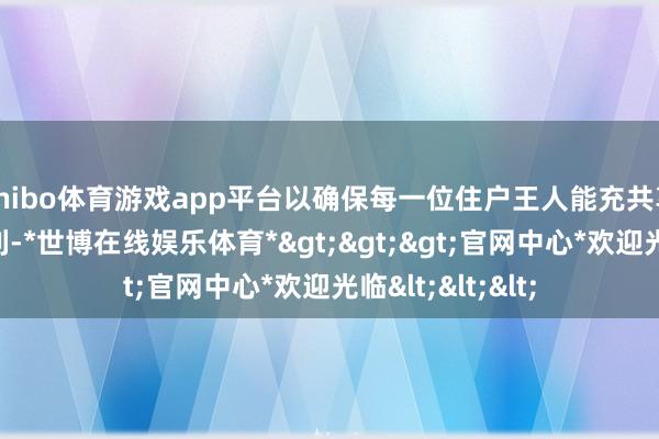 shibo体育游戏app平台以确保每一位住户王人能充共享受到策略的红利-*世博在线娱乐体育*>>>官网中心*欢迎光临<<<