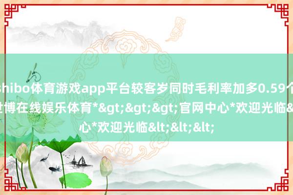 shibo体育游戏app平台较客岁同时毛利率加多0.59个百分点-*世博在线娱乐体育*>>>官网中心*欢迎光临<<<
