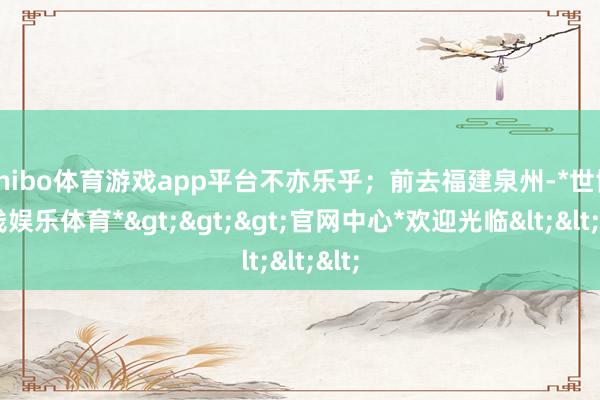 shibo体育游戏app平台不亦乐乎；前去福建泉州-*世博在线娱乐体育*>>>官网中心*欢迎光临<<<