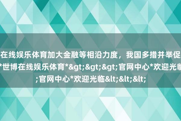 世博在线娱乐体育加大金融等相沿力度，我国多措并举促进外贸踏实增长-*世博在线娱乐体育*>>>官网中心*欢迎光临<<<