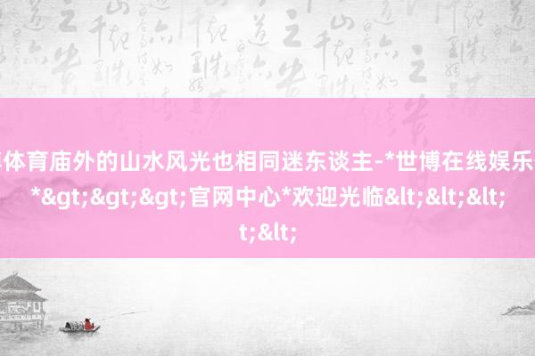 世博体育庙外的山水风光也相同迷东谈主-*世博在线娱乐体育*>>>官网中心*欢迎光临<<<