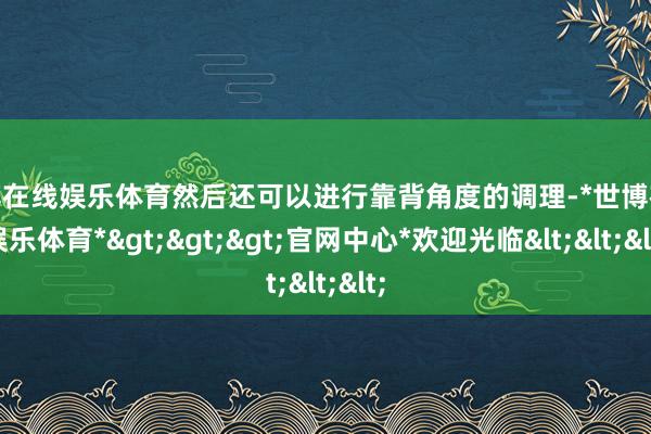 世博在线娱乐体育然后还可以进行靠背角度的调理-*世博在线娱乐体育*>>>官网中心*欢迎光临<<<