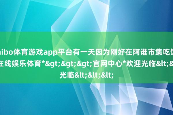 shibo体育游戏app平台有一天因为刚好在阿谁市集吃饭-*世博在线娱乐体育*>>>官网中心*欢迎光临<<<