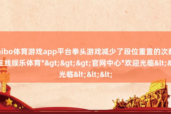 shibo体育游戏app平台拳头游戏减少了段位重置的次数-*世博在线娱乐体育*>>>官网中心*欢迎光临<<<