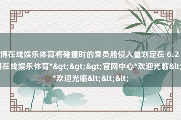 世博在线娱乐体育将碰撞时的乘员舱侵入量划定在 6.2 厘米-*世博在线娱乐体育*>>>官网中心*欢迎光临<<<