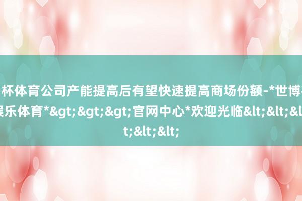 欧洲杯体育公司产能提高后有望快速提高商场份额-*世博在线娱乐体育*>>>官网中心*欢迎光临<<<