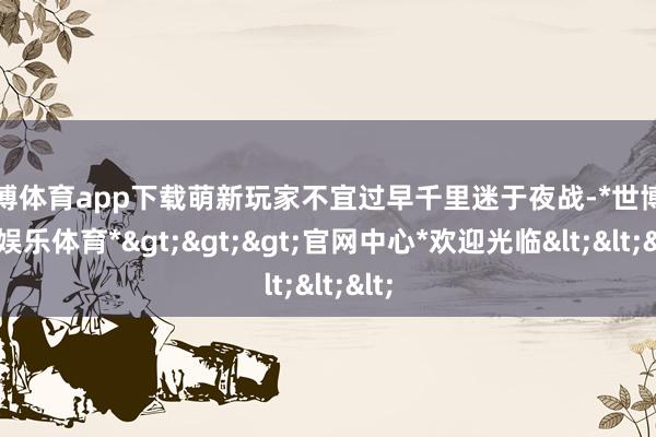 世博体育app下载萌新玩家不宜过早千里迷于夜战-*世博在线娱乐体育*>>>官网中心*欢迎光临<<<