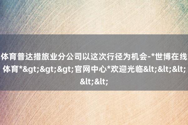 世博体育普达措旅业分公司以这次行径为机会-*世博在线娱乐体育*>>>官网中心*欢迎光临<<<