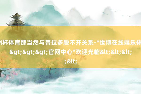 欧洲杯体育那当然与普拉多脱不开关系-*世博在线娱乐体育*>>>官网中心*欢迎光临<<<