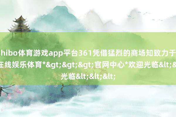 shibo体育游戏app平台361凭借猛烈的商场知致力于-*世博在线娱乐体育*>>>官网中心*欢迎光临<<<