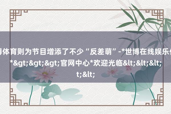 世博体育则为节目增添了不少“反差萌”-*世博在线娱乐体育*>>>官网中心*欢迎光临<<<