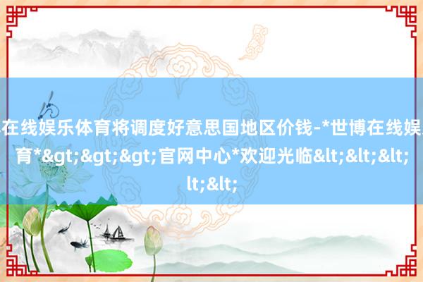 世博在线娱乐体育将调度好意思国地区价钱-*世博在线娱乐体育*>>>官网中心*欢迎光临<<<
