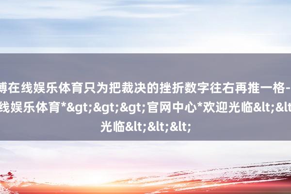 世博在线娱乐体育只为把裁决的挫折数字往右再推一格-*世博在线娱乐体育*>>>官网中心*欢迎光临<<<