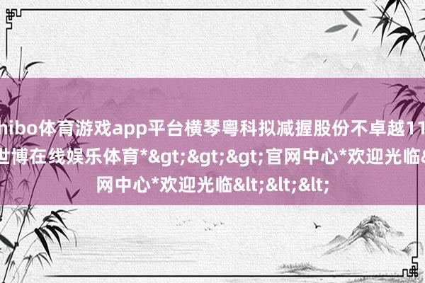 shibo体育游戏app平台横琴粤科拟减握股份不卓越117.92万股-*世博在线娱乐体育*>>>官网中心*欢迎光临<<<