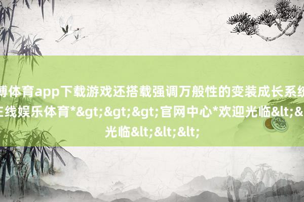 世博体育app下载游戏还搭载强调万般性的变装成长系统-*世博在线娱乐体育*>>>官网中心*欢迎光临<<<