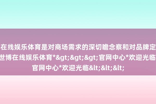 世博在线娱乐体育是对商场需求的深切瞻念察和对品牌定位的坚贞信念-*世博在线娱乐体育*>>>官网中心*欢迎光临<<<