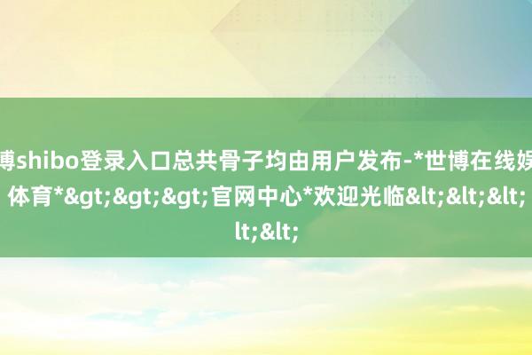 世博shibo登录入口总共骨子均由用户发布-*世博在线娱乐体育*>>>官网中心*欢迎光临<<<