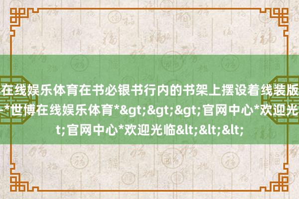 世博在线娱乐体育在书必银书行内的书架上摆设着线装版《新纂云南通志》-*世博在线娱乐体育*>>>官网中心*欢迎光临<<<