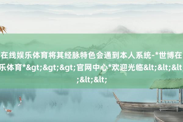 世博在线娱乐体育将其经脉特色会通到本人系统-*世博在线娱乐体育*>>>官网中心*欢迎光临<<<