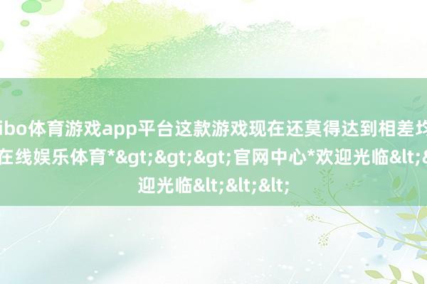 shibo体育游戏app平台这款游戏现在还莫得达到相差均衡-*世博在线娱乐体育*>>>官网中心*欢迎光临<<<
