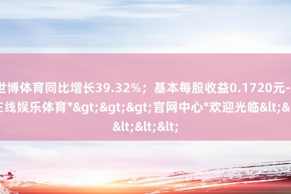 世博体育同比增长39.32%；基本每股收益0.1720元-*世博在线娱乐体育*>>>官网中心*欢迎光临<<<