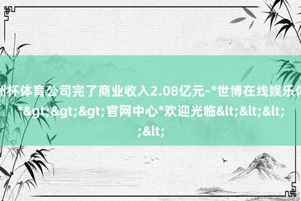 欧洲杯体育公司完了商业收入2.08亿元-*世博在线娱乐体育*>>>官网中心*欢迎光临<<<