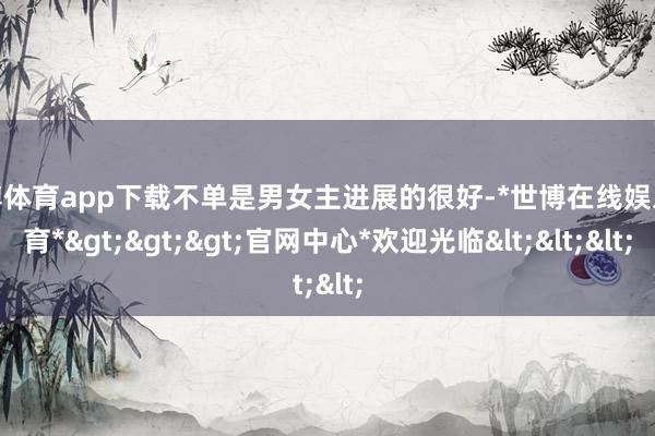 世博体育app下载不单是男女主进展的很好-*世博在线娱乐体育*>>>官网中心*欢迎光临<<<