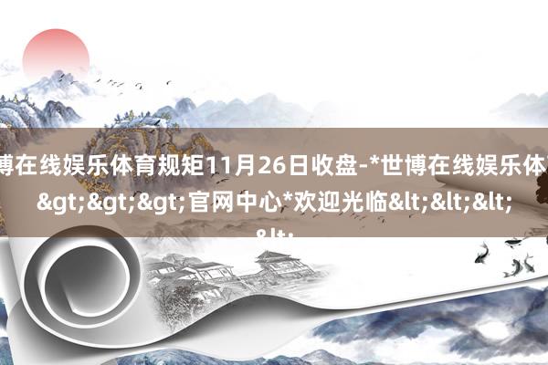 世博在线娱乐体育规矩11月26日收盘-*世博在线娱乐体育*>>>官网中心*欢迎光临<<<