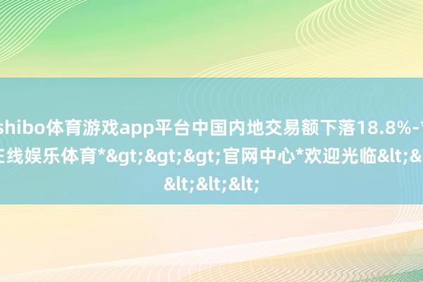 shibo体育游戏app平台中国内地交易额下落18.8%-*世博在线娱乐体育*>>>官网中心*欢迎光临<<<