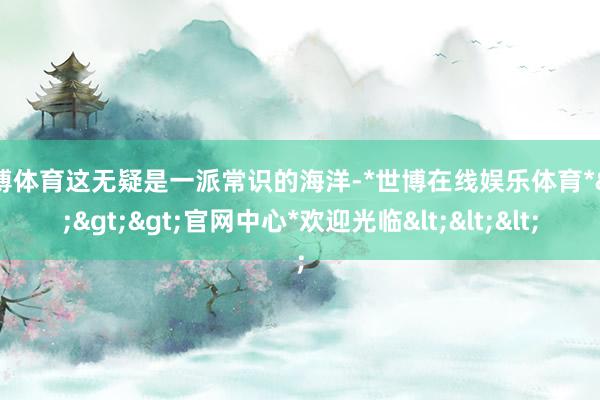 世博体育这无疑是一派常识的海洋-*世博在线娱乐体育*>>>官网中心*欢迎光临<<<