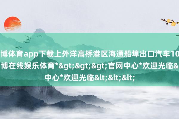 世博体育app下载上外洋高桥港区海通船埠出口汽车107.7万辆-*世博在线娱乐体育*>>>官网中心*欢迎光临<<<