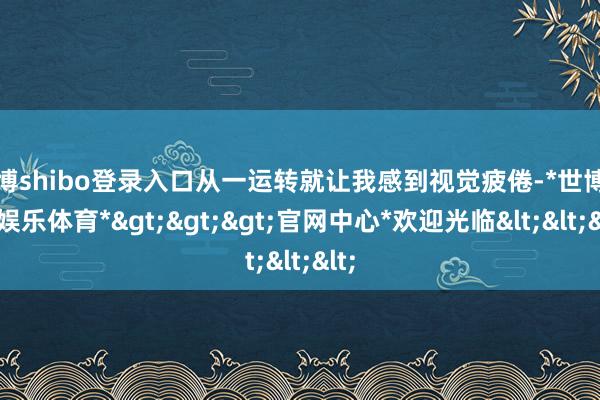 世博shibo登录入口从一运转就让我感到视觉疲倦-*世博在线娱乐体育*>>>官网中心*欢迎光临<<<
