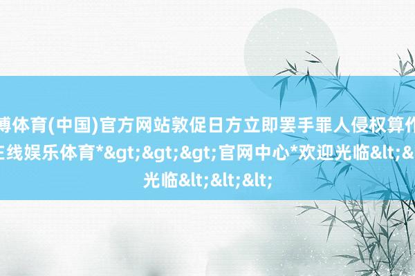 世博体育(中国)官方网站敦促日方立即罢手罪人侵权算作-*世博在线娱乐体育*>>>官网中心*欢迎光临<<<