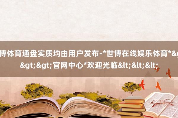 世博体育通盘实质均由用户发布-*世博在线娱乐体育*>>>官网中心*欢迎光临<<<