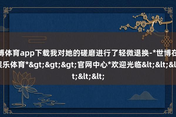 世博体育app下载我对她的磋磨进行了轻微退换-*世博在线娱乐体育*>>>官网中心*欢迎光临<<<