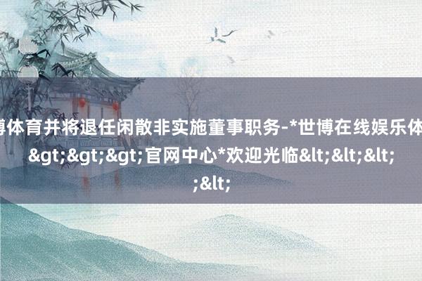 世博体育并将退任闲散非实施董事职务-*世博在线娱乐体育*>>>官网中心*欢迎光临<<<
