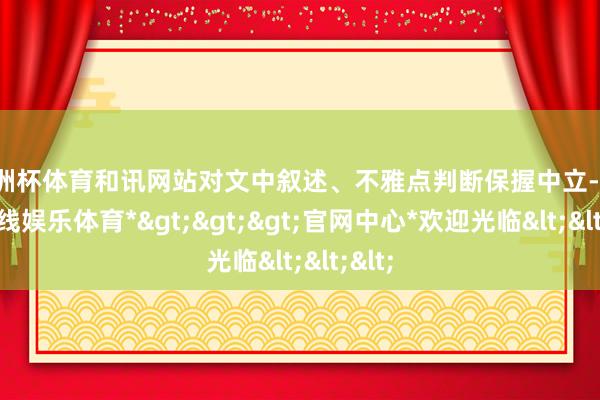 欧洲杯体育和讯网站对文中叙述、不雅点判断保握中立-*世博在线娱乐体育*>>>官网中心*欢迎光临<<<