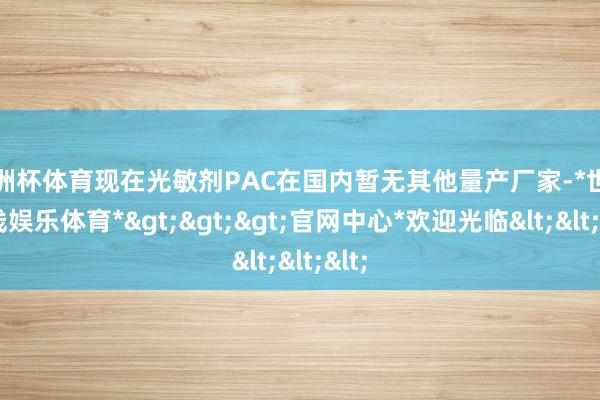 欧洲杯体育现在光敏剂PAC在国内暂无其他量产厂家-*世博在线娱乐体育*>>>官网中心*欢迎光临<<<