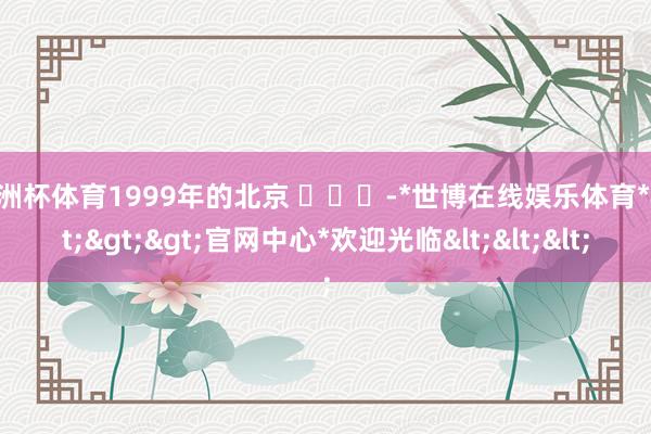 欧洲杯体育1999年的北京 ​​​-*世博在线娱乐体育*>>>官网中心*欢迎光临<<<