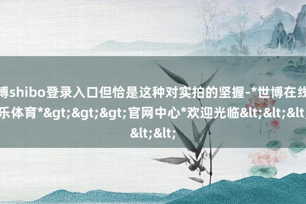 世博shibo登录入口但恰是这种对实拍的坚握-*世博在线娱乐体育*>>>官网中心*欢迎光临<<<