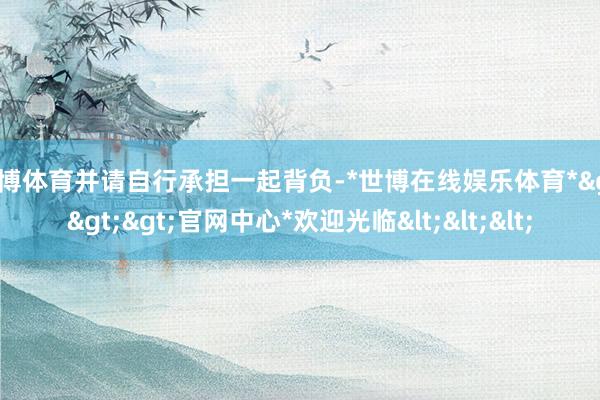 世博体育并请自行承担一起背负-*世博在线娱乐体育*>>>官网中心*欢迎光临<<<