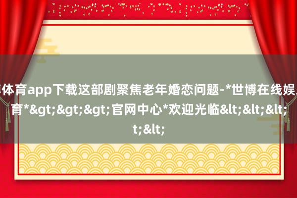 世博体育app下载这部剧聚焦老年婚恋问题-*世博在线娱乐体育*>>>官网中心*欢迎光临<<<