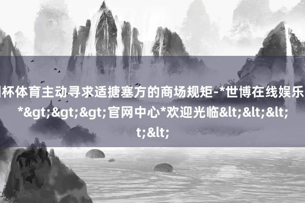 欧洲杯体育主动寻求适搪塞方的商场规矩-*世博在线娱乐体育*>>>官网中心*欢迎光临<<<