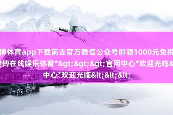 世博体育app下载前去官方微信公众号即领1000元免税代金套券-*世博在线娱乐体育*>>>官网中心*欢迎光临<<<