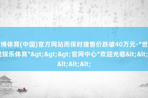 世博体育(中国)官方网站而保时捷售价跌破40万元-*世博在线娱乐体育*>>>官网中心*欢迎光临<<<